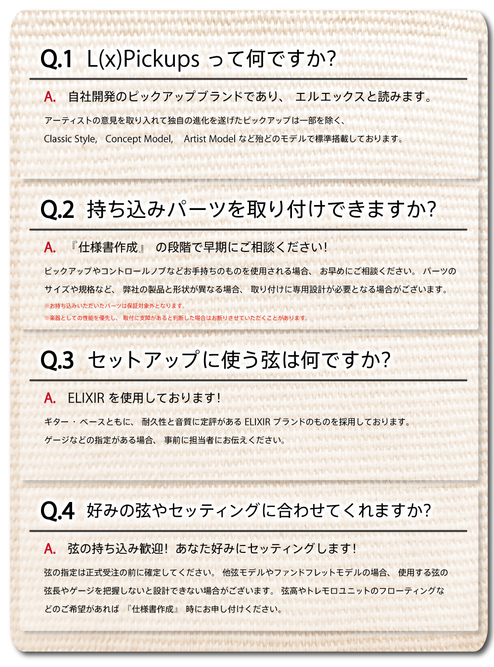 ④組込み
――――――――――――――――――――――――――――――――――――――――――――
・L(x)Pickupsって何ですか?
自社開発のピックアップブランドであり「エルエックス」と読みます。
アーティストの意見を取り入れて独自の進化を遂げたピックアップは
一部を除くほとんどのモデルで標準搭載しております。
・持ち込みパーツを取り付けできますか?
『仕様書作成』の段階でご相談ください!
ピックアップやコントロールノブなど、お手持ちのものを使用される場合、
お早めにご相談ください。パーツのサイズや規格など、弊社の製品と形状が異なる場合、
取り付けに専用設計が必要となる場合がございます。
※お持ち込みいただいたパーツは保証対象外となります。
※楽器としての性能を優先し、取付に支障があると判断した場合はお断りさせていただくことがあります。
・セットアップに使っている弦は何ですか?
ギター・ベースともに、耐久性と音質に定評があるELIXIRブランドのものを使用しております。
ゲージなどの指定がある場合、事前に担当者にお伝えください。
・好みの弦やセッティングに合わせてくれますか?
弦の持ち込みは歓迎!あなた好みにセッティングします!
弦の指定は正式受注の前に確定してください。他弦モデルや
ファンドフレットモデルの場合、使用する弦の弦長やゲージ
を把握しないと設計できない場合がございます。
弦高やトレモロユニットのフローティングなどのご希望があれば
『仕様書作成』時にお申し付けください。